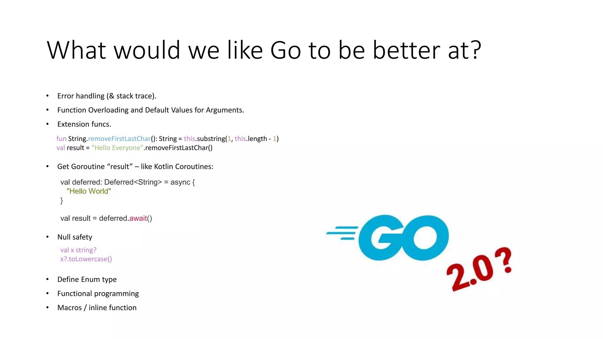 What would we like Go to be better at?
• Error handling (& stack trace).
• Function Overloading and Default Values for Arguments.
• Extension funcs.
• Get Goroutine “result” – like Kotlin Coroutines:
• Null safety
• Define Enum type
• Functional programming
• Macros / inline function
fun String.removeFirstLastChar(): String = this.substring(1, this.length - 1)
val result = "Hello Everyone".removeFirstLastChar()
val x string?
x?.toLowercase()
val deferred: Deferred<String> = async {
"Hello World"
}
val result = deferred.await()
 