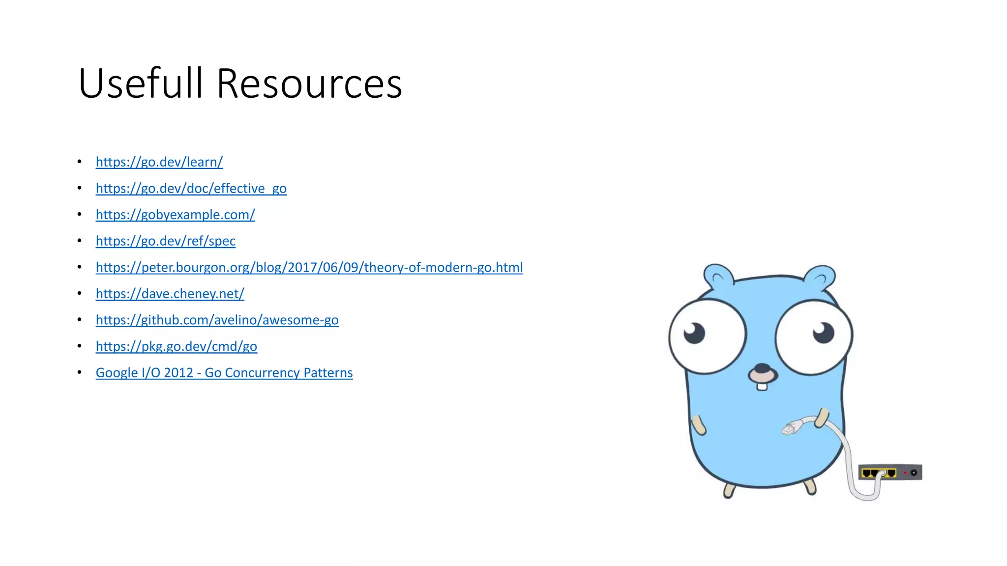 Usefull Resources
• https://go.dev/learn/
• https://go.dev/doc/effective_go
• https://gobyexample.com/
• https://go.dev/ref/spec
• https://peter.bourgon.org/blog/2017/06/09/theory-of-modern-go.html
• https://dave.cheney.net/
• https://github.com/avelino/awesome-go
• https://pkg.go.dev/cmd/go
• Google I/O 2012 - Go Concurrency Patterns
 