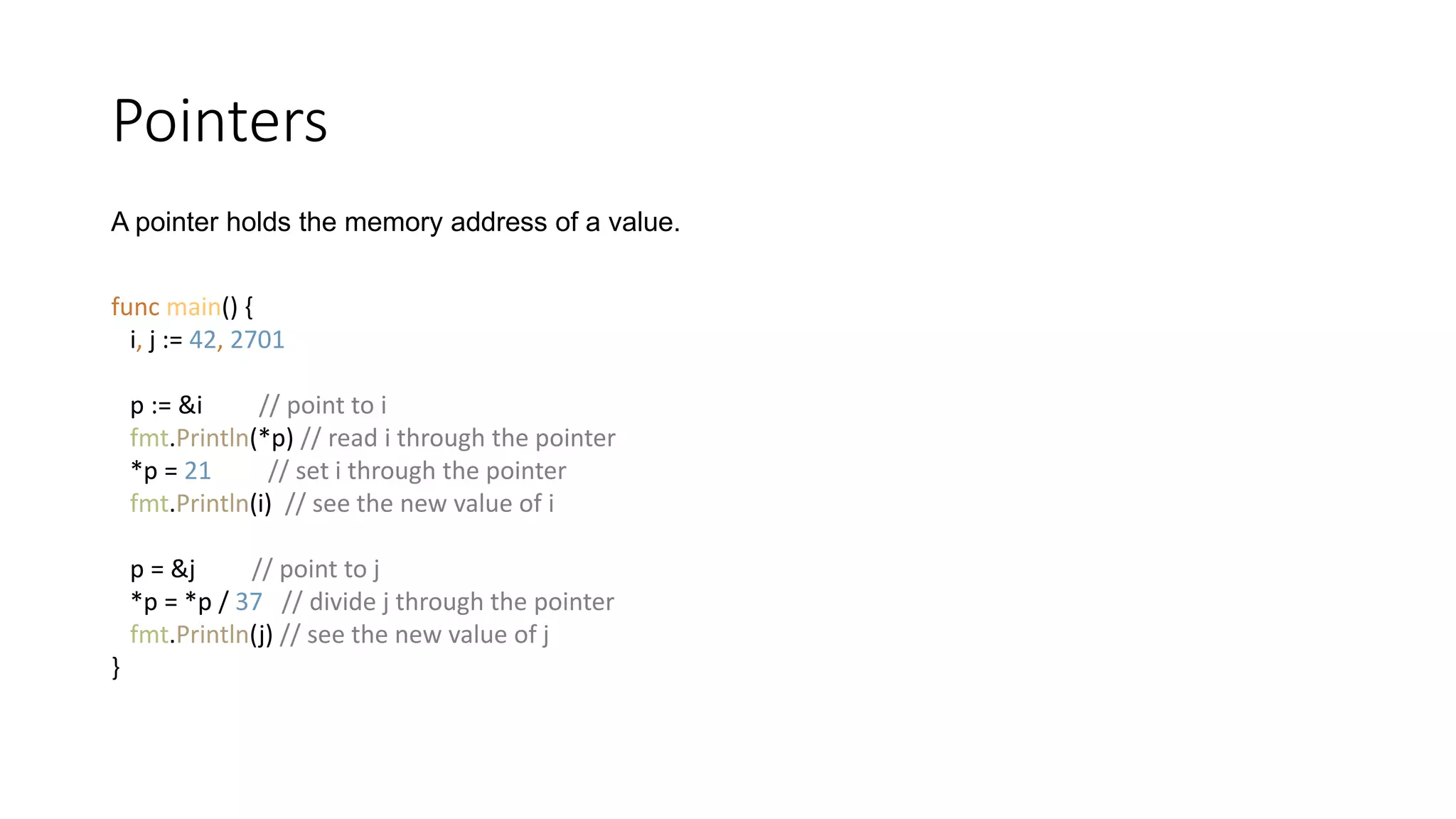 Pointers
func main() {
i, j := 42, 2701
p := &i // point to i
fmt.Println(*p) // read i through the pointer
*p = 21 // set i through the pointer
fmt.Println(i) // see the new value of i
p = &j // point to j
*p = *p / 37 // divide j through the pointer
fmt.Println(j) // see the new value of j
}
A pointer holds the memory address of a value.
 