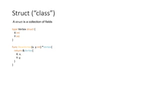 Struct (“class”)
type Vertex struct {
X int
Y int
}
func NewVertex(x, y int) *Vertex{
return &Vertex{
X: x,
Y: y,
}
}
A struct is a collection of fields
 