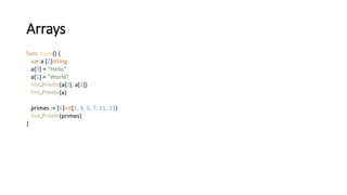 Arrays
func main() {
var a [2]string
a[0] = "Hello"
a[1] = "World"
fmt.Println(a[0], a[1])
fmt.Println(a)
primes := [6]int{2, 3, 5, 7, 11, 13}
fmt.Println(primes)
}
 