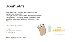 Slices(“Lists”)
Slices are pointers to arrays, with the length of the
segment, and its capacity.
The length of a slice is the number of elements it contains.
The capacity of a slice is the number of elements in the
underlying array, counting from the first element in the
slice.
a := make([]int, 5) // len(a)=5
var s []int
// append works on nil slices.
s = append(s, 0)
What is the zero value of a slice?
 