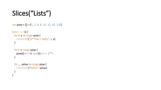 Slices(“Lists”)
var pow = []int{1, 2, 4, 8, 16, 32, 64, 128}
func main() {
for i, v := range pow {
fmt.Printf("2**%d = %dn", i, v)
}
for i := range pow {
pow[i] = 1 << uint(i) // == 2**i
}
for _, value := range pow {
fmt.Printf("%dn", value)
}
}
 