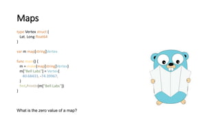 Maps
type Vertex struct {
Lat, Long float64
}
var m map[string]Vertex
func main() {
m = make(map[string]Vertex)
m["Bell Labs"] = Vertex{
40.68433, -74.39967,
}
fmt.Println(m["Bell Labs"])
}
What is the zero value of a map?
 