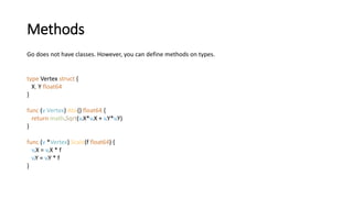 Methods
Go does not have classes. However, you can define methods on types.
type Vertex struct {
X, Y float64
}
func (v Vertex) Abs() float64 {
return math.Sqrt(v.X*v.X + v.Y*v.Y)
}
func (v *Vertex) Scale(f float64) {
v.X = v.X * f
v.Y = v.Y * f
}
 