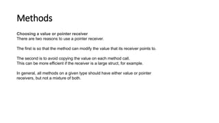 Methods
Choosing a value or pointer receiver
There are two reasons to use a pointer receiver.
The first is so that the method can modify the value that its receiver points to.
The second is to avoid copying the value on each method call.
This can be more efficient if the receiver is a large struct, for example.
In general, all methods on a given type should have either value or pointer
receivers, but not a mixture of both.
 