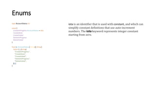 Enums
type AccountStatus int
const (
CreateInProgress AccountStatus = iota
CreateDone
CreateFailed
DeleteInProgress
DeleteFailed
)
func (a AccountStatus) String() string {
return [...]string{
"CreateInProgress",
"CreateDone",
"CreateFailed",
"DeleteInProgress",
"DeleteFailed",
}[a]
}
iota is an identifier that is used with constant, and which can
simplify constant definitions that use auto-increment
numbers. The iota keyword represents integer constant
starting from zero.
 
