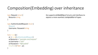 Composition(Embedding) over inheritance
type Request struct {
Resource string
}
type AuthenticatedRequest struct {
Request
Username, Password string
}
func main() {
ar := new(AuthenticatedRequest)
ar.Resource = "example.com/request"
ar.Username = "bob"
ar.Password = "P@ssw0rd"
fmt.Printf("%#v", ar)
}
Go supports embedding of structs and interfaces to
express a more seamless composition of types.
 