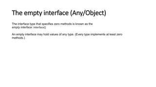 The empty interface (Any/Object)
The interface type that specifies zero methods is known as the
empty interface: interface{}
An empty interface may hold values of any type. (Every type implements at least zero
methods.)
 