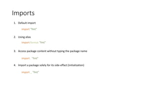 Imports
1. Default import
2. Using alias
3. Access package content without typing the package name
4. Import a package solely for its side-effact (initialization)
import "fmt"
import format "fmt"
import . "fmt"
import _ "fmt"
 