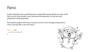 Panic
A panic typically means something went unexpectedly wrong. Mostly we use it to fail
fast on errors that shouldn’t occur during normal operation, or that we aren’t
prepared to handle gracefully.
Running this program will cause it to panic, print an error message and goroutine
traces, and exit with a non-zero status.
func main() {
panic("a problem")
}
 