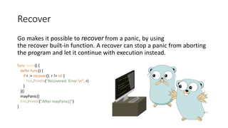 Recover
Go makes it possible to recover from a panic, by using
the recover built-in function. A recover can stop a panic from aborting
the program and let it continue with execution instead.
func main() {
defer func() {
if r := recover(); r != nil {
fmt.Println("Recovered. Error:n", r)
}
}()
mayPanic()
fmt.Println("After mayPanic()")
}
 