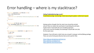 Error handling – where is my stacktrace?
func FindUser(username string) (*db.User, error) {
u, err := db.Find(username)
if err != nil {
return nil, fmt.Errorf("FindUser: failed executing db query: %w", err)
}
return u, nil
}
func SetUserAge(u *db.User, age int) error {
if err := db.SetAge(u, age); err != nil {
return fmt.Errorf("SetUserAge: failed executing db update: %w", err)
}
}
func FindAndSetUserAge(username string, age int) error {
var user *User
var err error
user, err = FindUser(username)
if err != nil {
return fmt.Errorf("FindAndSetUserAge: %w", err)
}
if err = SetUserAge(user, age); err != nil {
return fmt.Errorf("FindAndSetUserAge: %w", err)
}
return nil
}
Calling FindAndSetUserAge result:
FindAndSetUserAge: SetUserAge: failed executing db update: malformed request
Golang authors thought that the stack trace should be printed
only on Panic to reduce the overhead of unwinding the call stack.
It goes hand in hand with the error handling approach -
since errors must be handled, the developer should take care also
for the stack trace.
However, if you still want a stack trace you can get it using go runtime/debug package.
There are some third-party libraries that can be used for that:
https://pkg.go.dev/golang.org/x/xerrors
https://github.com/pkg/errors
https://github.com/rotisserie/eris
 