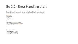 Go 2.0 - Error Handling draft
Check & handle keywords - inspired by Rust & Swift (abandoned)
func main() {
err := doSmt()
handle err {
log.Fatal(err)
}
hex := check ioutil.ReadAll(os.Stdin)
data := check parseHexdump(string(hex))
os.Stdout.Write(data)
}
- Adding stack trace
- Adding formatting
 