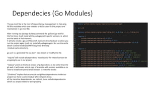Dependecies (Go Modules)
The go.mod file is the root of dependency management in GoLang.
All the modules which are needed or to be used in the project are
maintained in go.mod file.
After running any package building command like go build, go test for
the first time, it will install all the packages with specific versions i.e. which
are the latest at that moment.
It will also create a go.sum file which maintains the checksum so when you
run the project again it will not install all packages again. But use the cache
which is stored inside $GOPATH/pkg/mod directory
(module cache directory).
go.sum is a generated file you don’t have to edit or modify this file.
“require” will include all dependency modules and the related version we
are going to use in our project
“replace” points to the local version of a dependency in Go rather than the
git-web. It will create a local copy of a vendor with versions available so no
need to install every time when we want to refer the vendor.
“//indirect” implies that we are not using these dependencies inside our
project but there is some module which imports these.
all the transitive dependencies are indirect, these include dependencies
which our project needs to work properly.
 