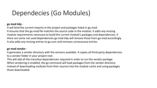 Dependecies (Go Modules)
go mod tidy -
It will bind the current imports in the project and packages listed in go.mod.
It ensures that the go.mod file matches the source code in the module. It adds any missing
module requirements necessary to build the current module’s packages and dependencies, if
there are some not used dependencies go mod tidy will remove those from go.mod accordingly.
It also adds any missing entries to go.sum and removes unnecessary entries.
go mod vendor -
It generates a vendor directory with the versions available. It copies all third-party dependencies
to a vendor folder in your project root.
This will add all the transitive dependencies required in order to run the vendor package.
When vendoring is enabled, the go command will load packages from the vendor directory
instead of downloading modules from their sources into the module cache and using packages
those downloaded.
 