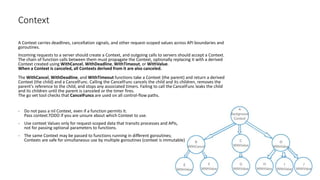 Context
A Context carries deadlines, cancellation signals, and other request-scoped values across API boundaries and
goroutines.
Incoming requests to a server should create a Context, and outgoing calls to servers should accept a Context.
The chain of function calls between them must propagate the Context, optionally replacing it with a derived
Context created using WithCancel, WithDeadline, WithTimeout, or WithValue.
When a Context is canceled, all Contexts derived from it are also canceled.
The WithCancel, WithDeadline, and WithTimeout functions take a Context (the parent) and return a derived
Context (the child) and a CancelFunc. Calling the CancelFunc cancels the child and its children, removes the
parent's reference to the child, and stops any associated timers. Failing to call the CancelFunc leaks the child
and its children until the parent is canceled or the timer fires.
The go vet tool checks that CancelFuncs are used on all control-flow paths.
- Do not pass a nil Context, even if a function permits it.
Pass context.TODO if you are unsure about which Context to use.
- Use context Values only for request-scoped data that transits processes and APIs,
not for passing optional parameters to functions.
- The same Context may be passed to functions running in different goroutines;
Contexts are safe for simultaneous use by multiple goroutines (context is immutable)
 