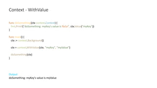 Context - WithValue
func doSomething(ctx context.Context) {
fmt.Printf("doSomething: myKey's value is %sn", ctx.Value("myKey"))
}
func main() {
ctx := context.Background()
ctx = context.WithValue(ctx, "myKey", "myValue")
doSomething(ctx)
}
Output
doSomething: myKey's value is myValue
 