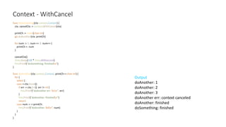 Context - WithCancel
func doSomething(ctx context.Context) {
ctx, cancelCtx := context.WithCancel(ctx)
printCh := make(chan int)
go doAnother(ctx, printCh)
for num := 1; num <= 3; num++ {
printCh <- num
}
cancelCtx()
time.Sleep(100 * time.Millisecond)
fmt.Printf("doSomething: finishedn")
}
func doAnother(ctx context.Context, printCh <-chan int) {
for {
select {
case <-ctx.Done():
if err := ctx.Err(); err != nil {
fmt.Printf("doAnother err: %sn", err)
}
fmt.Printf("doAnother: finishedn")
return
case num := <-printCh:
fmt.Printf("doAnother: %dn", num)
}
}
}
Output
doAnother: 1
doAnother: 2
doAnother: 3
doAnother err: context canceled
doAnother: finished
doSomething: finished
 