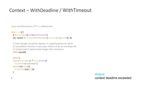 Context – WithDeadline / WithTimeout
const shortDuration = 1 * time.Millisecond
func main() {
d := time.Now().Add(shortDuration)
ctx, cancel := context.WithDeadline(context.Background(), d)
// Even though ctx will be expired, it is good practice to call its
// cancellation function in any case. Failure to do so may keep the
// context and its parent alive longer than necessary.
defer cancel()
select {
case <-time.After(1 * time.Second):
fmt.Println("overslept")
case <-ctx.Done():
fmt.Println(ctx.Err())
}
}
Output:
context deadline exceeded
 