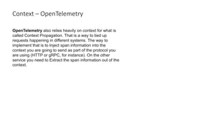Context – OpenTelemetry
OpenTelemetry also relies heavily on context for what is
called Context Propagation. That is a way to tied up
requests happening in different systems. The way to
implement that is to Inject span information into the
context you are going to send as part of the protocol you
are using (HTTP or gRPC, for instance). On the other
service you need to Extract the span information out of the
context.
 