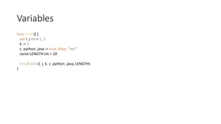 Variables
func main() {
var i, j int = 1, 2
k := 3
c, python, java := true, false, "no!”
const LENGTH int = 10
fmt.Println(i, j, k, c, python, java, LENGTH)
}
 
