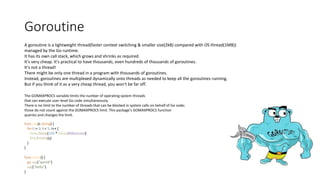 Goroutine
A goroutine is a lightweight thread(faster context switching & smaller size(2kB) compared with OS thread(1MB))
managed by the Go runtime.
It has its own call stack, which grows and shrinks as required.
It's very cheap. It's practical to have thousands, even hundreds of thousands of goroutines.
It's not a thread!
There might be only one thread in a program with thousands of goroutines.
Instead, goroutines are multiplexed dynamically onto threads as needed to keep all the goroutines running.
But if you think of it as a very cheap thread, you won't be far off.
The GOMAXPROCS variable limits the number of operating system threads
that can execute user-level Go code simultaneously.
There is no limit to the number of threads that can be blocked in system calls on behalf of Go code;
those do not count against the GOMAXPROCS limit. This package's GOMAXPROCS function
queries and changes the limit.
func say(s string) {
for i := 0; i < 5; i++ {
time.Sleep(100 * time.Millisecond)
fmt.Println(s)
}
}
func main() {
go say("world")
say("hello")
}
 