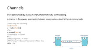 Channels
Don't communicate by sharing memory, share memory by communicating!
A channel in Go provides a connection between two goroutines, allowing them to communicate.
// Declaring and initializing.
var c chan int
c = make(chan int)
// or
c := make(chan int)
// Sending on a channel.
c <- 1
// Receiving from a channel.
// The "arrow" indicates the direction of data flow.
value = <-c
 