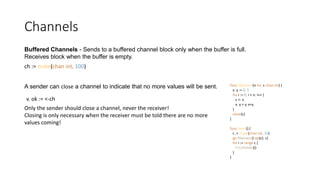 Channels
Buffered Channels - Sends to a buffered channel block only when the buffer is full.
Receives block when the buffer is empty.
ch := make(chan int, 100)
A sender can close a channel to indicate that no more values will be sent.
Only the sender should close a channel, never the receiver!
Closing is only necessary when the receiver must be told there are no more
values coming!
v, ok := <-ch
func fibonacci(n int, c chan int) {
x, y := 0, 1
for i := 0; i < n; i++ {
c <- x
x, y = y, x+y
}
close(c)
}
func main() {
c := make(chan int, 10)
go fibonacci(cap(c), c)
for i := range c {
fmt.Println(i)
}
}
 