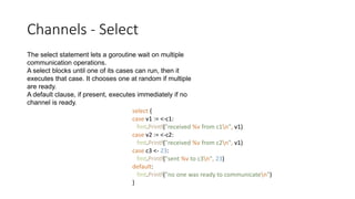 Channels - Select
The select statement lets a goroutine wait on multiple
communication operations.
A select blocks until one of its cases can run, then it
executes that case. It chooses one at random if multiple
are ready.
A default clause, if present, executes immediately if no
channel is ready.
select {
case v1 := <-c1:
fmt.Printf("received %v from c1n", v1)
case v2 := <-c2:
fmt.Printf("received %v from c2n", v1)
case c3 <- 23:
fmt.Printf("sent %v to c3n", 23)
default:
fmt.Printf("no one was ready to communicaten")
}
 