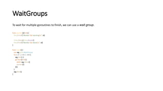 WaitGroups
To wait for multiple goroutines to finish, we can use a wait group.
func worker(id int) {
fmt.Printf("Worker %d startingn", id)
time.Sleep(time.Second)
fmt.Printf("Worker %d donen", id)
}
func main() {
var wg sync.WaitGroup
for i := 1; i <= 5; i++ {
wg.Add(1)
go func(i int) {
defer wg.Done()
worker(i)
}(i)
}
wg.Wait()
}
 