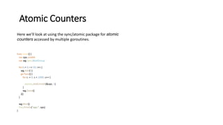 Atomic Counters
Here we’ll look at using the sync/atomic package for atomic
counters accessed by multiple goroutines.
func main() {
var ops uint64
var wg sync.WaitGroup
for i := 0; i < 50; i++ {
wg.Add(1)
go func() {
for c := 0; c < 1000; c++ {
atomic.AddUint64(&ops, 1)
}
wg.Done()
}()
}
wg.Wait()
fmt.Println("ops:", ops)
}
 