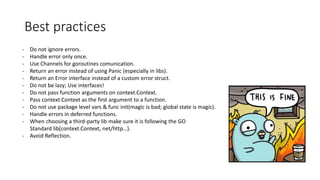 Best practices
- Do not ignore errors.
- Handle error only once.
- Use Channels for goroutines comunication.
- Return an error instead of using Panic (especially in libs).
- Return an Error interface instead of a custom error struct.
- Do not be lazy; Use interfaces!
- Do not pass function arguments on context.Context.
- Pass context.Context as the first argument to a function.
- Do not use package level vars & func init(magic is bad; global state is magic).
- Handle errors in deferred functions.
- When choosing a third-party lib make sure it is following the GO
Standard lib(context.Context, net/http…).
- Avoid Reflection.
 