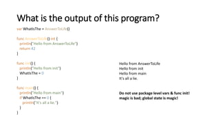What is the output of this program?
var WhatIsThe = AnswerToLife()
func AnswerToLife() int {
println("Hello from AnswerToLife")
return 42
}
func init() {
println("Hello from init")
WhatIsThe = 0
}
func main() {
println("Hello from main")
if WhatIsThe == 0 {
println("It's all a lie.")
}
}
Hello from AnswerToLife
Hello from init
Hello from main
It's all a lie.
Do not use package level vars & func init!
magic is bad; global state is magic!
 