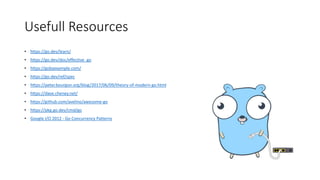 Usefull Resources
• https://go.dev/learn/
• https://go.dev/doc/effective_go
• https://gobyexample.com/
• https://go.dev/ref/spec
• https://peter.bourgon.org/blog/2017/06/09/theory-of-modern-go.html
• https://dave.cheney.net/
• https://github.com/avelino/awesome-go
• https://pkg.go.dev/cmd/go
• Google I/O 2012 - Go Concurrency Patterns
 