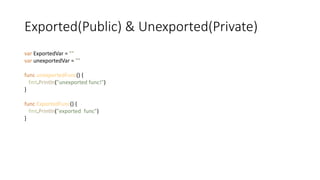 Exported(Public) & Unexported(Private)
var ExportedVar = ""
var unexportedVar = ""
func unexportedFunc() {
fmt.Println("unexported func!")
}
func ExportedFunc() {
fmt.Println("exported func")
}
 