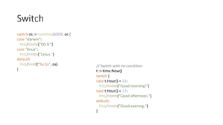 Switch
switch os := runtime.GOOS; os {
case "darwin":
fmt.Println("OS X.")
case "linux":
fmt.Println("Linux.")
default:
fmt.Printf("%s.n", os)
}
// Switch with no condition
t := time.Now()
switch {
case t.Hour() < 12:
fmt.Println("Good morning!")
case t.Hour() < 17:
fmt.Println("Good afternoon.")
default:
fmt.Println("Good evening.")
}
 