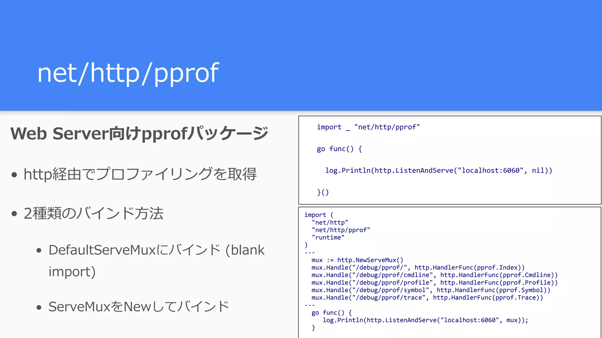 net/http/pprof Web Server向けpprofパッケージ • http経由でプロファイリングを取得 • 2種類のバインド⽅法 • DefaultServeMuxにバインド (blank import) • ServeMuxをNewしてバインド import	(	"net/http"	"net/http/pprof"	"runtime" ) ---	mux	:=	http.NewServeMux()	mux.Handle("/debug/pprof/",	http.HandlerFunc(pprof.Index))	mux.Handle("/debug/pprof/cmdline",	http.HandlerFunc(pprof.Cmdline))	mux.Handle("/debug/pprof/profile",	http.HandlerFunc(pprof.Profile))	mux.Handle("/debug/pprof/symbol",	http.HandlerFunc(pprof.Symbol))	mux.Handle("/debug/pprof/trace",	http.HandlerFunc(pprof.Trace)) ---	go	func()	{	log.Println(http.ListenAndServe("localhost:6060",	mux));	} import	_	"net/http/pprof" go	func()	{	log.Println(http.ListenAndServe("localhost:6060",	nil)) }() 