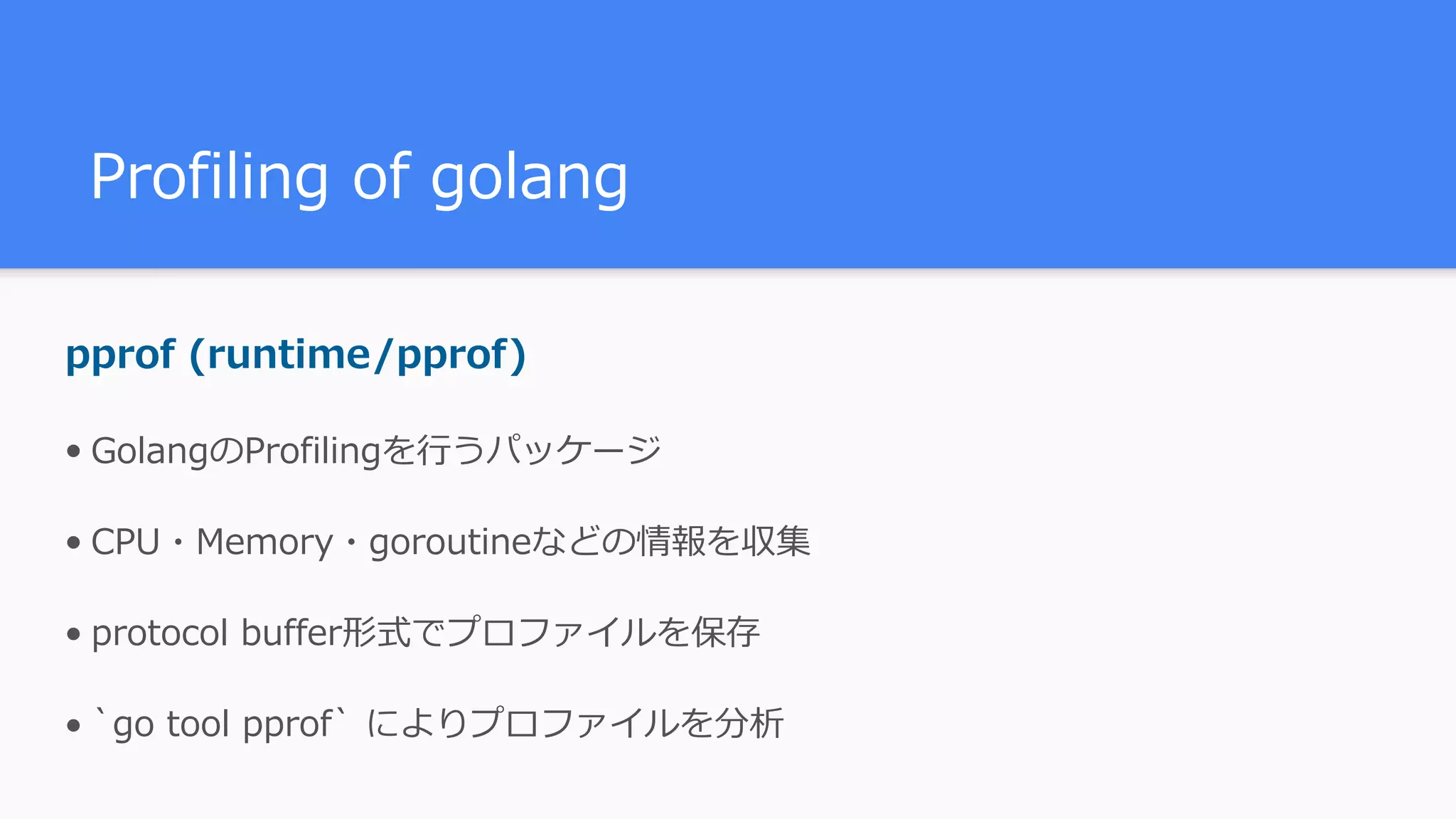 Profiling of golang pprof (runtime/pprof) • GolangのProfilingを⾏うパッケージ • CPU・Memory・goroutineなどの情報を収集 • protocol buffer形式でプロファイルを保存 • `go tool pprof` によりプロファイルを分析 