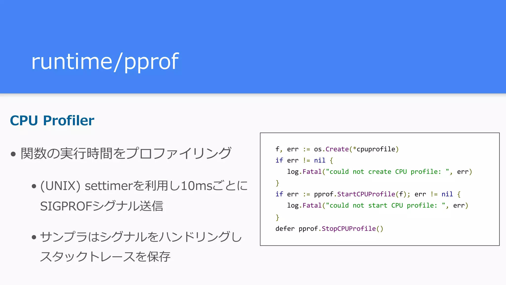 runtime/pprof CPU Profiler • 関数の実⾏時間をプロファイリング • (UNIX) settimerを利⽤し10msごとに SIGPROFシグナル送信 • サンプラはシグナルをハンドリングし スタックトレースを保存 f,	err	:=	os.Create(*cpuprofile)  if	err	!=	nil	{ 	log.Fatal("could	not	create	CPU	profile:	",	err)  }  if	err	:=	pprof.StartCPUProfile(f);	err	!=	nil	{ 	log.Fatal("could	not	start	CPU	profile:	",	err)  }  defer	pprof.StopCPUProfile() 