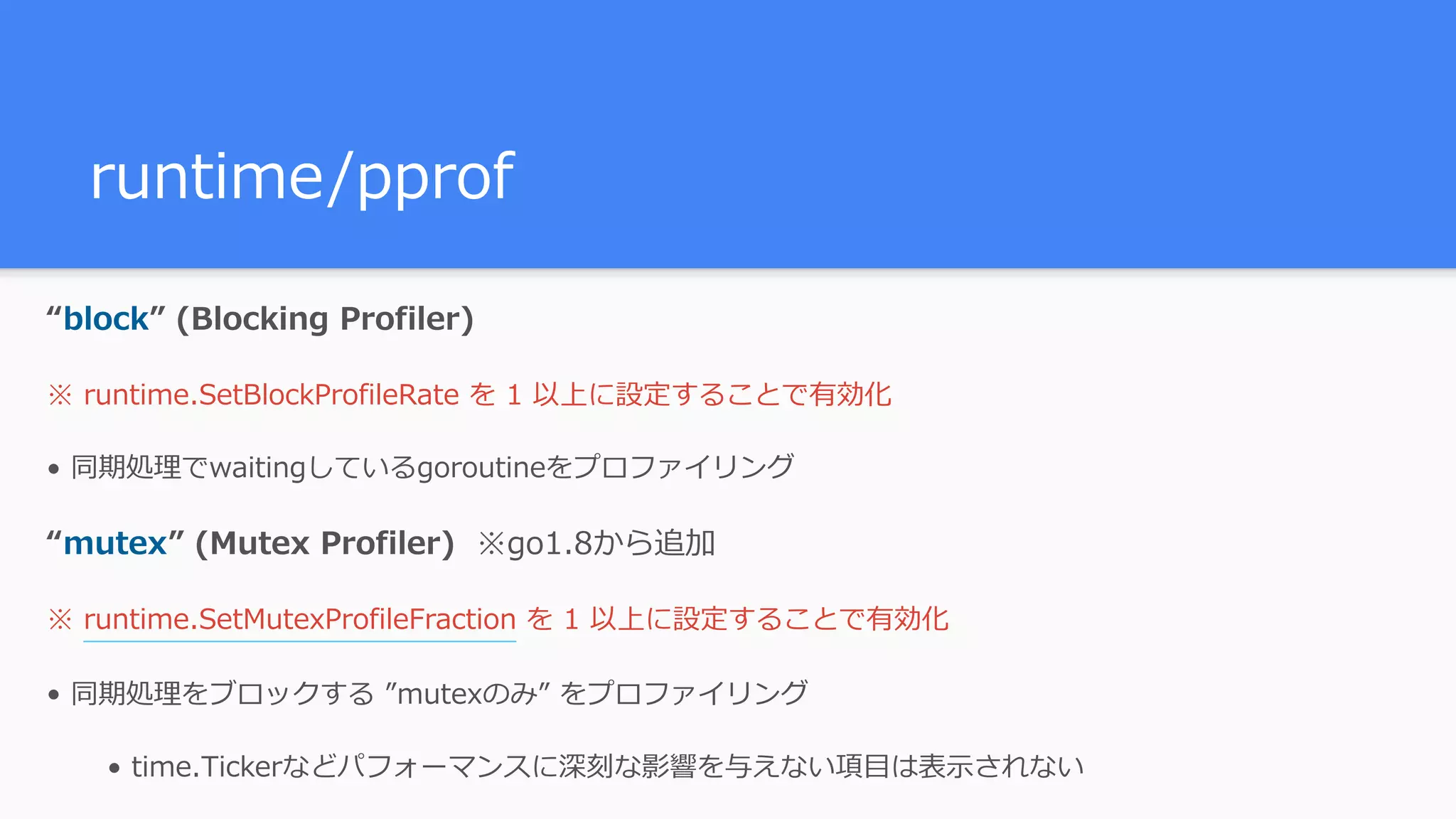 runtime/pprof “block” (Blocking Profiler) ※ runtime.SetBlockProfileRate を 1 以上に設定することで有効化 • 同期処理でwaitingしているgoroutineをプロファイリング “mutex” (Mutex Profiler) ※go1.8から追加 ※ runtime.SetMutexProfileFraction を 1 以上に設定することで有効化 • 同期処理をブロックする ”mutexのみ” をプロファイリング • time.Tickerなどパフォーマンスに深刻な影響を与えない項⽬は表⽰されない 