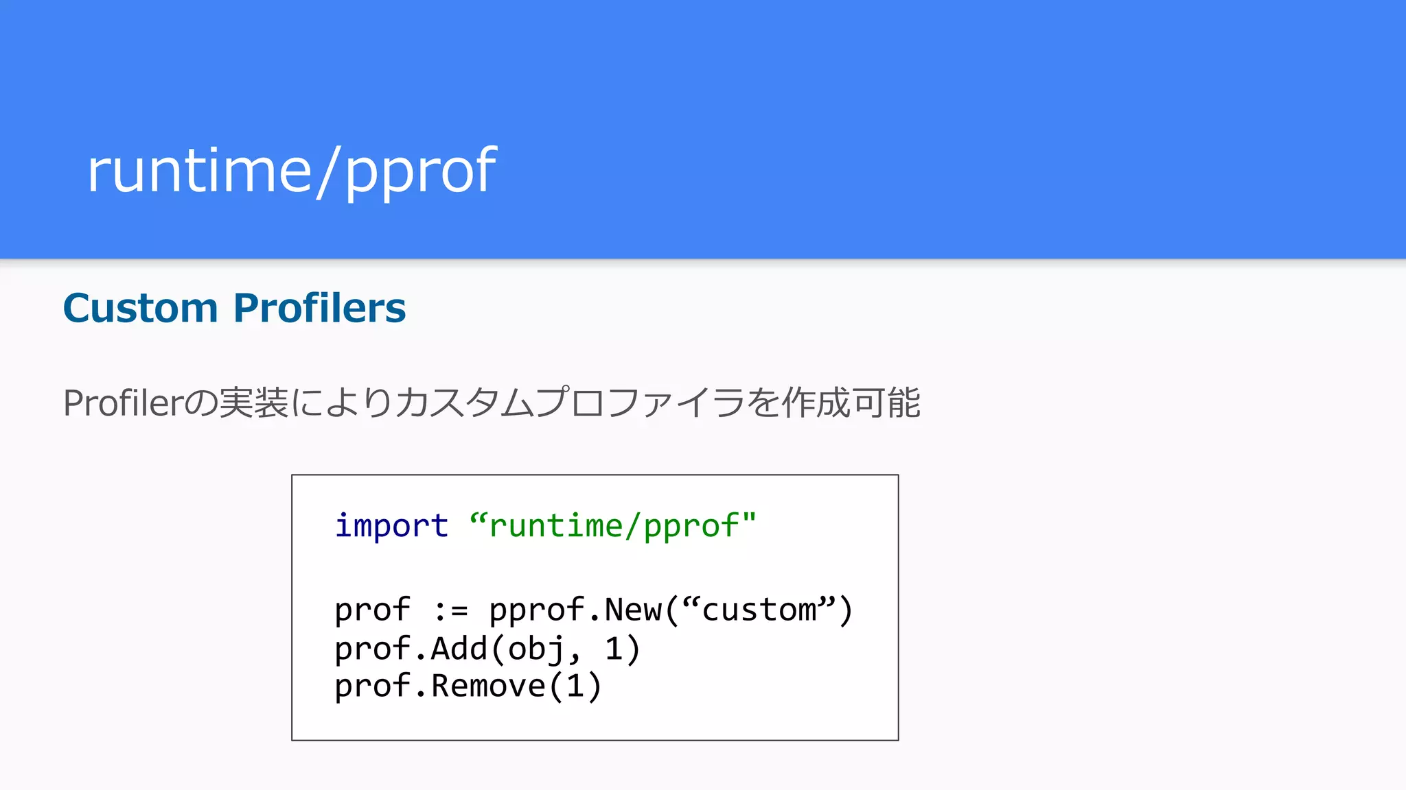 runtime/pprof Custom Profilers Profilerの実装によりカスタムプロファイラを作成可能 import	“runtime/pprof" prof	:=	pprof.New(“custom”) prof.Add(obj,	1) prof.Remove(1) 