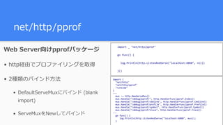 net/http/pprof
Web Server向けpprofパッケージ
• http経由でプロファイリングを取得
• 2種類のバインド⽅法
• DefaultServeMuxにバインド (blank
import)
• ServeMuxをNewしてバインド
import	(	
		"net/http"	
		"net/http/pprof"	
		"runtime"	
)	
---	
		mux	:=	http.NewServeMux()	
		mux.Handle("/debug/pprof/",	http.HandlerFunc(pprof.Index))	
		mux.Handle("/debug/pprof/cmdline",	http.HandlerFunc(pprof.Cmdline))	
		mux.Handle("/debug/pprof/profile",	http.HandlerFunc(pprof.Profile))	
		mux.Handle("/debug/pprof/symbol",	http.HandlerFunc(pprof.Symbol))	
		mux.Handle("/debug/pprof/trace",	http.HandlerFunc(pprof.Trace))	
---	
		go	func()	{	
					log.Println(http.ListenAndServe("localhost:6060",	mux));		
		}	
import	_	"net/http/pprof"	
go	func()	{	
		log.Println(http.ListenAndServe("localhost:6060",	nil))	
}()	
 