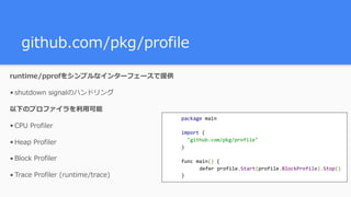github.com/pkg/profile
runtime/pprofをシンプルなインターフェースで提供
• shutdown signalのハンドリング
以下のプロファイラを利⽤可能
• CPU Profiler
• Heap Profiler
• Block Profiler
• Trace Profiler (runtime/trace)
package	main	
import	(	
		"github.com/pkg/profile"	
)	
func	main()	{	
		 defer	profile.Start(profile.BlockProfile).Stop()	
}
 