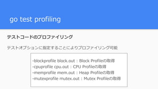 go test profiling
テストコードのプロファイリング
テストオプションに指定することによりプロファイリング可能
-blockprofile block.out : Block Profileの取得
-cpuprofile cpu.out : CPU Profileの取得
-memprofile mem.out : Heap Profileの取得
-mutexprofile mutex.out : Mutex Profileの取得
 