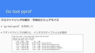 Go tool pprof
$	go	tool	pprof	--text	mpeg-probe	sample.prof/cpu.pprof	
108.45s	of	112.28s	total	(96.59%)	
Dropped	148	nodes	(cum	<=	0.56s)	
						flat		flat%			sum%								cum			cum%	
				78.03s	69.50%	69.50%					78.18s	69.63%		syscall.Syscall	
					8.47s		7.54%	77.04%						8.47s		7.54%		runtime.mach_semaphore_wait	
					7.19s		6.40%	83.44%						7.19s		6.40%		runtime.mach_semaphore_signal	
					3.43s		3.05%	86.50%						3.43s		3.05%		runtime.mach_semaphore_timedwait	
					3.02s		2.69%	89.19%						3.02s		2.69%		runtime.memclrNoHeapPointers
プロファイリングの集計・可視化
• `go tool pprof` を利⽤して
• コマンドラインでの実⾏と、インタラクティブシェルを提供
 