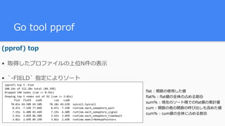 Go tool pprof
(pprof) top
• 取得したプロファイルの上位N件の表⽰
• `-FIELD` 指定によりソート
(pprof)	top	5	-flat	
100.14s	of	112.28s	total	(89.19%)	
Dropped	148	nodes	(cum	<=	0.56s)	
Showing	top	5	nodes	out	of	92	(cum	>=	3.02s)	
						flat		flat%			sum%								cum			cum%	
				78.03s	69.50%	69.50%					78.18s	69.63%		syscall.Syscall	
					8.47s		7.54%	77.04%						8.47s		7.54%		runtime.mach_semaphore_wait	
					7.19s		6.40%	83.44%						7.19s		6.40%		runtime.mach_semaphore_signal	
					3.43s		3.05%	86.50%						3.43s		3.05%		runtime.mach_semaphore_timedwait	
					3.02s		2.69%	89.19%						3.02s		2.69%		runtime.memclrNoHeapPointers
flat : 関数の使⽤した値
flat% : flat値の全体の占める割合
sum% : 現在のソート順でのflat値の累計値
cum : 関数の他の関数の呼び出しも含めた値
cum% : cum値の全体に占める割合
 