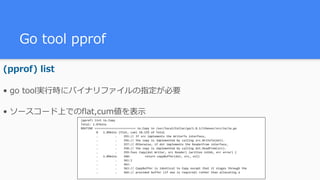 Go tool pprof
(pprof) list
• go tool実⾏時にバイナリファイルの指定が必要
• ソースコード上でのflat,cum値を表⽰
(pprof)	list	io.Copy	
Total:	1.87mins	
ROUTINE	========================	io.Copy	in	/usr/local/Cellar/go/1.8.1/libexec/src/io/io.go	
									0			1.09mins	(flat,	cum)	58.15%	of	Total	
									.										.				355://	If	src	implements	the	WriterTo	interface,	
									.										.				356://	the	copy	is	implemented	by	calling	src.WriteTo(dst).	
									.										.				357://	Otherwise,	if	dst	implements	the	ReaderFrom	interface,	
									.										.				358://	the	copy	is	implemented	by	calling	dst.ReadFrom(src).	
									.										.				359:func	Copy(dst	Writer,	src	Reader)	(written	int64,	err	error)	{	
									.			1.09mins				360:	 return	copyBuffer(dst,	src,	nil)	
									.										.				361:}	
									.										.				362:	
									.										.				363://	CopyBuffer	is	identical	to	Copy	except	that	it	stages	through	the	
									.										.				364://	provided	buffer	(if	one	is	required)	rather	than	allocating	a	
 