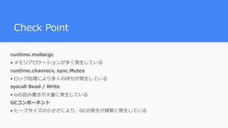 Check Point
runtime.mallocgc
• メモリアロケーションが多く発⽣している
runtime.chanrecv, sync.Mutex
• ロック処理により多くの待ちが発⽣している
syscall Read / Write
• ioの読み書きが⼤量に発⽣している
GCコンポーネント
• ヒープサイズの⼩ささにより、GCの発⽣が頻繁に発⽣している
 