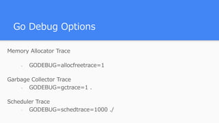 Go Debug Options
Memory Allocator Trace
- GODEBUG=allocfreetrace=1
Garbage Collector Trace
- GODEBUG=gctrace=1 .
Scheduler Trace
- GODEBUG=schedtrace=1000 ./
 